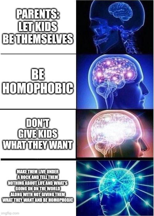 Expanding Brain | PARENTS:
LET KIDS BE THEMSELVES; BE HOMOPHOBIC; DON'T GIVE KIDS WHAT THEY WANT; MAKE THEM LIVE UNDER A ROCK AND TELL THEM NOTHING ABOUT LIFE AND WHAT'S GOING ON ON THE WORLD ALONG WITH NOT GIVING THEM WHAT THEY WANT AND BE HOMOPHOBIC | image tagged in memes,expanding brain | made w/ Imgflip meme maker