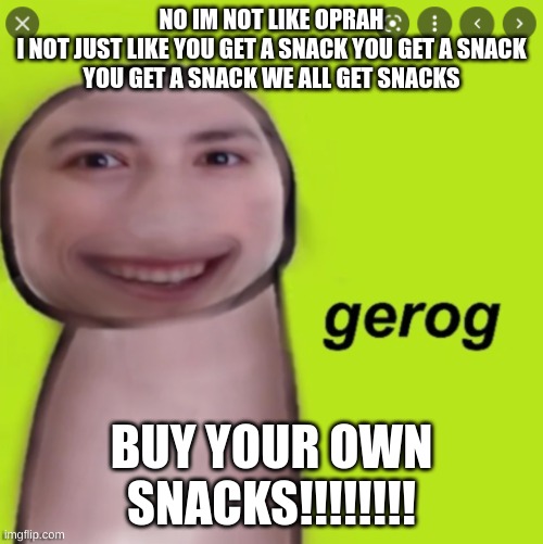 ophah!!!!!!!!!!!!!!!!!!!!!!!!!???????????????????!!!!!!!!!!???????????????!!!!!!!!!!!!!!!!!!!! | NO IM NOT LIKE OPRAH
I NOT JUST LIKE YOU GET A SNACK YOU GET A SNACK
YOU GET A SNACK WE ALL GET SNACKS; BUY YOUR OWN SNACKS!!!!!!!! | image tagged in gorge | made w/ Imgflip meme maker