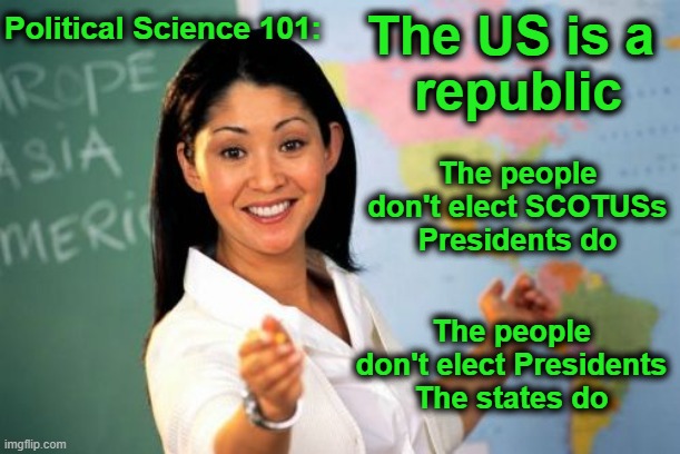 Yes, I'm surprised I have to explain this as well. | Political Science 101:; The US is a 
republic; The people don't elect SCOTUSs
Presidents do; The people don't elect Presidents
The states do | image tagged in republic,scotus,presidents,people,states,how politics work | made w/ Imgflip meme maker