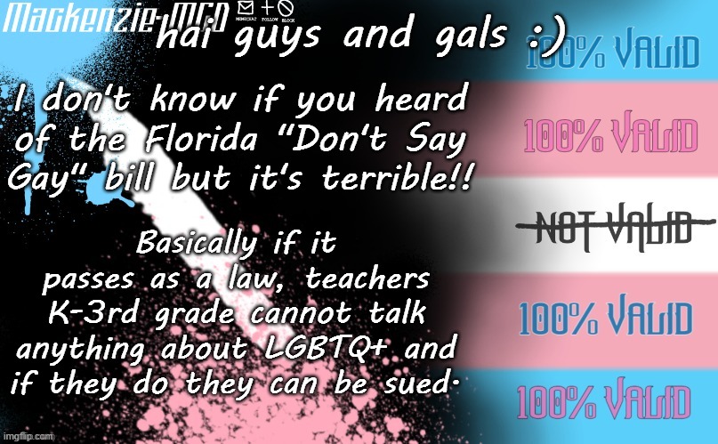 THIS IS NOT OKAY!!! | hai guys and gals :); I don't know if you heard of the Florida "Don't Say Gay" bill but it's terrible!! Basically if it passes as a law, teachers K-3rd grade cannot talk anything about LGBTQ+ and if they do they can be sued. | image tagged in transgender template | made w/ Imgflip meme maker