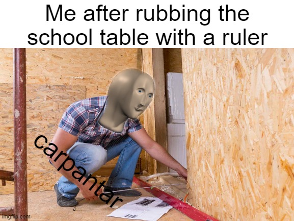 carpantar | Me after rubbing the school table with a ruler; carpantar | image tagged in school,funny memes,meme man,oh wow are you actually reading these tags | made w/ Imgflip meme maker