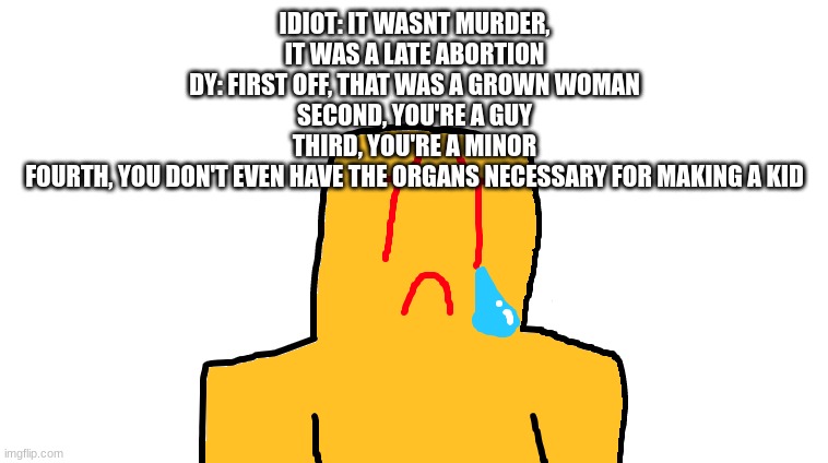 asoingbobgoer | IDIOT: IT WASNT MURDER, IT WAS A LATE ABORTION
DY: FIRST OFF, THAT WAS A GROWN WOMAN
SECOND, YOU'RE A GUY
THIRD, YOU'RE A MINOR
FOURTH, YOU DON'T EVEN HAVE THE ORGANS NECESSARY FOR MAKING A KID | image tagged in asoingbobgoer | made w/ Imgflip meme maker
