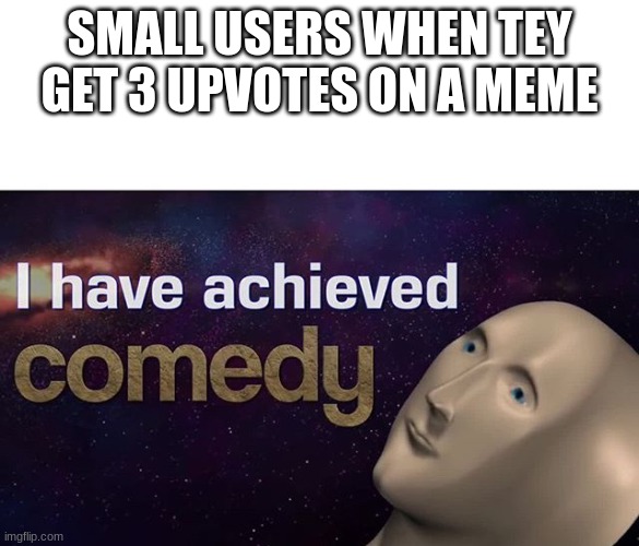 meme | SMALL USERS WHEN TEY GET 3 UPVOTES ON A MEME | image tagged in i have achieved comedy | made w/ Imgflip meme maker