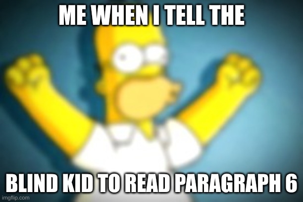 Homer Simpson Cheering | ME WHEN I TELL THE; BLIND KID TO READ PARAGRAPH 6 | image tagged in homer simpson cheering | made w/ Imgflip meme maker