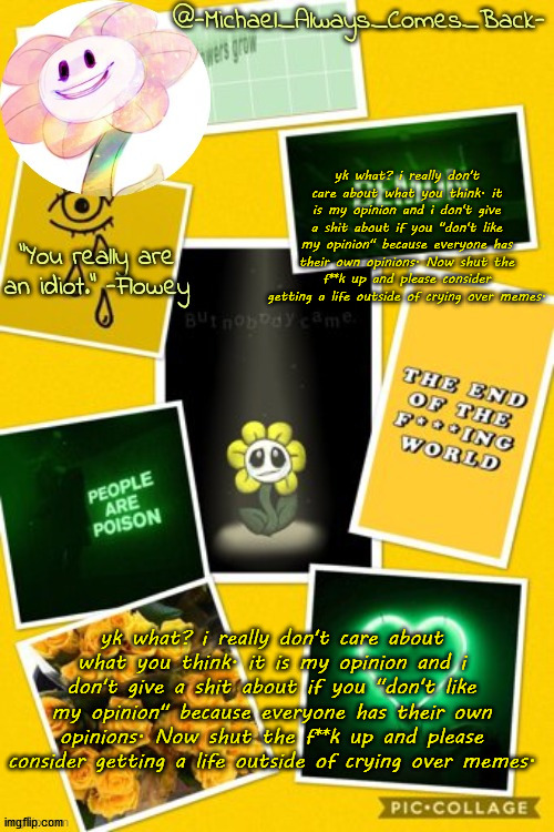 a copypasta someone made | yk what? i really don't care about what you think. it is my opinion and i don't give a shit about if you "don't like my opinion" because everyone has their own opinions. Now shut the f**k up and please consider getting a life outside of crying over memes. yk what? i really don't care about what you think. it is my opinion and i don't give a shit about if you "don't like my opinion" because everyone has their own opinions. Now shut the f**k up and please consider getting a life outside of crying over memes. | image tagged in michael's flowey temp by -black sun- | made w/ Imgflip meme maker