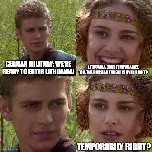 Anakin Padme 4 Panel | GERMAN MILITARY: WE'RE READY TO ENTER LITHUANIA! LITHUANIA: JUST TEMPORARILY, TILL THE RUSSIAN THREAT IS OVER RIGHT? TEMPORARILY RIGHT? | image tagged in anakin padme 4 panel | made w/ Imgflip meme maker