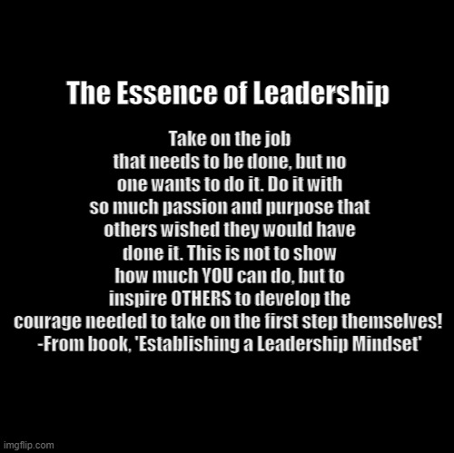 Essence of Leadership | Take on the job that needs to be done, but no one wants to do it. Do it with so much passion and purpose that others wished they would have done it. This is not to show how much YOU can do, but to inspire OTHERS to develop the courage needed to take on the first step themselves! 

-From book, 'Establishing a Leadership Mindset'; The Essence of Leadership | image tagged in blank | made w/ Imgflip meme maker