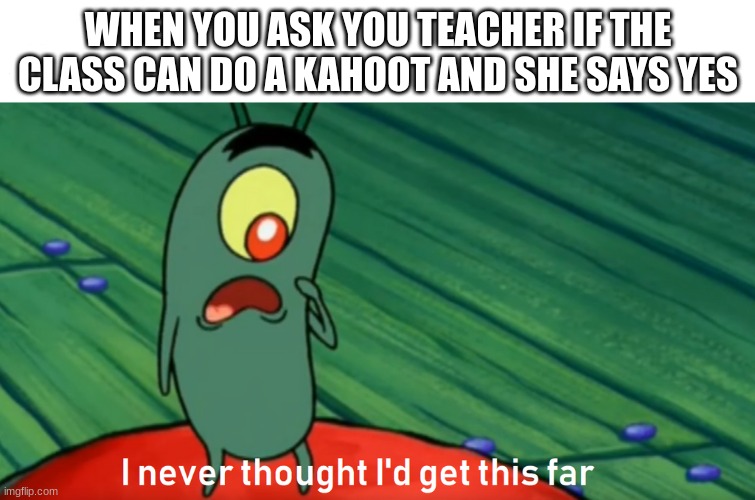 plankton get this far | WHEN YOU ASK YOU TEACHER IF THE CLASS CAN DO A KAHOOT AND SHE SAYS YES | image tagged in plankton get this far | made w/ Imgflip meme maker