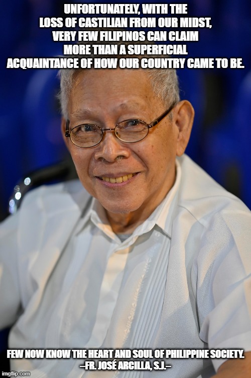 UNFORTUNATELY, WITH THE LOSS OF CASTILIAN FROM OUR MIDST, VERY FEW FILIPINOS CAN CLAIM MORE THAN A SUPERFICIAL ACQUAINTANCE OF HOW OUR COUNTRY CAME TO BE. FEW NOW KNOW THE HEART AND SOUL OF PHILIPPINE SOCIETY.


–FR. JOSÉ ARCILLA, S.J.– | made w/ Imgflip meme maker