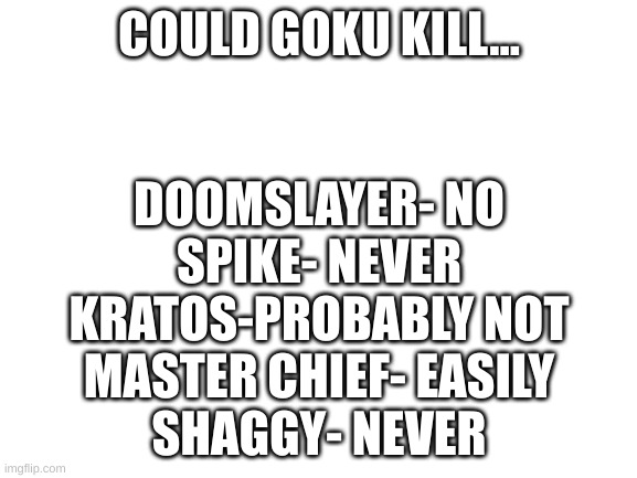 Blank White Template | COULD GOKU KILL... DOOMSLAYER- NO
SPIKE- NEVER
KRATOS-PROBABLY NOT
MASTER CHIEF- EASILY
SHAGGY- NEVER | image tagged in blank white template | made w/ Imgflip meme maker