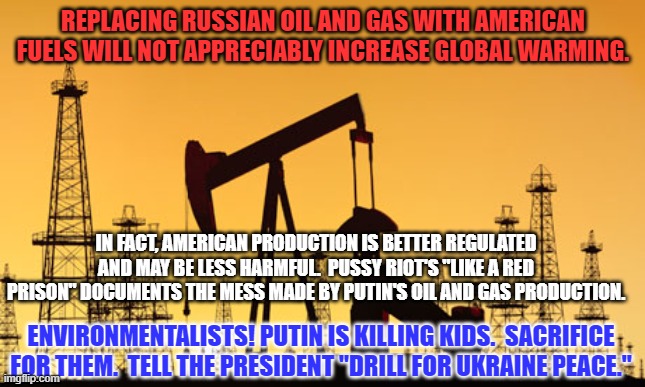 American Fuel For Peace! | REPLACING RUSSIAN OIL AND GAS WITH AMERICAN FUELS WILL NOT APPRECIABLY INCREASE GLOBAL WARMING. IN FACT, AMERICAN PRODUCTION IS BETTER REGULATED AND MAY BE LESS HARMFUL.  PUSSY RIOT'S "LIKE A RED PRISON" DOCUMENTS THE MESS MADE BY PUTIN'S OIL AND GAS PRODUCTION. ENVIRONMENTALISTS! PUTIN IS KILLING KIDS.  SACRIFICE FOR THEM.  TELL THE PRESIDENT "DRILL FOR UKRAINE PEACE." | image tagged in politics | made w/ Imgflip meme maker