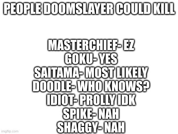 Blank White Template | PEOPLE DOOMSLAYER COULD KILL; MASTERCHIEF- EZ
GOKU- YES
SAITAMA- MOST LIKELY
DOODLE- WHO KNOWS?
IDIOT- PROLLY IDK
SPIKE- NAH
SHAGGY- NAH | image tagged in blank white template | made w/ Imgflip meme maker