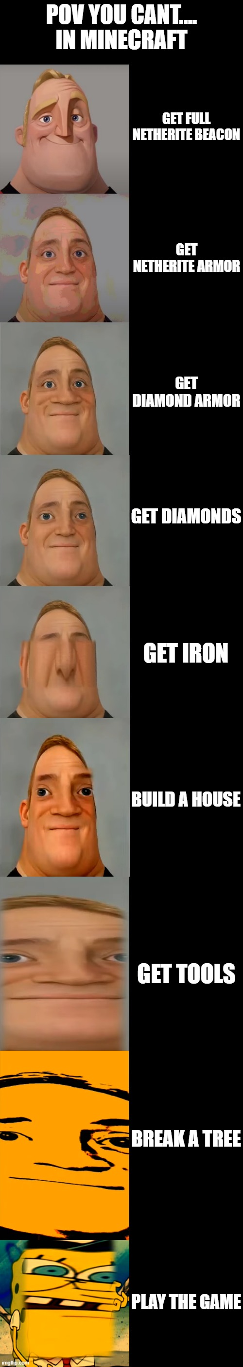 Mr Incredible becoming Idiot template | POV YOU CANT.... IN MINECRAFT; GET FULL NETHERITE BEACON; GET NETHERITE ARMOR; GET DIAMOND ARMOR; GET DIAMONDS; GET IRON; BUILD A HOUSE; GET TOOLS; BREAK A TREE; PLAY THE GAME | image tagged in mr incredible becoming idiot template | made w/ Imgflip meme maker