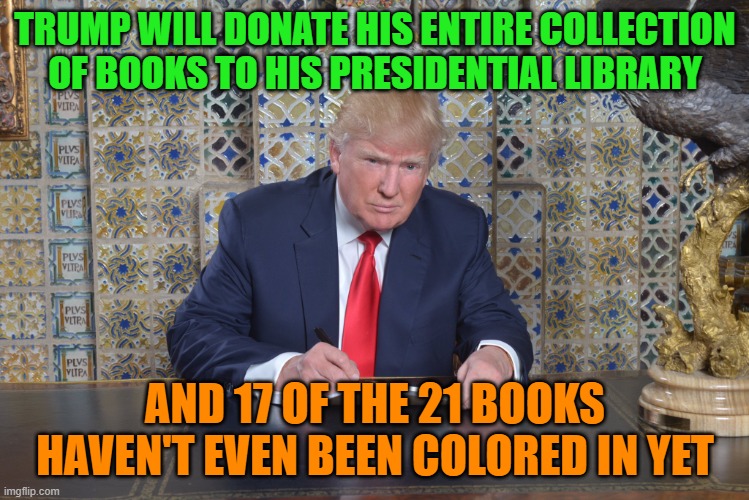 trump colouring in book | TRUMP WILL DONATE HIS ENTIRE COLLECTION OF BOOKS TO HIS PRESIDENTIAL LIBRARY; AND 17 OF THE 21 BOOKS HAVEN'T EVEN BEEN COLORED IN YET | image tagged in trump colouring in book | made w/ Imgflip meme maker