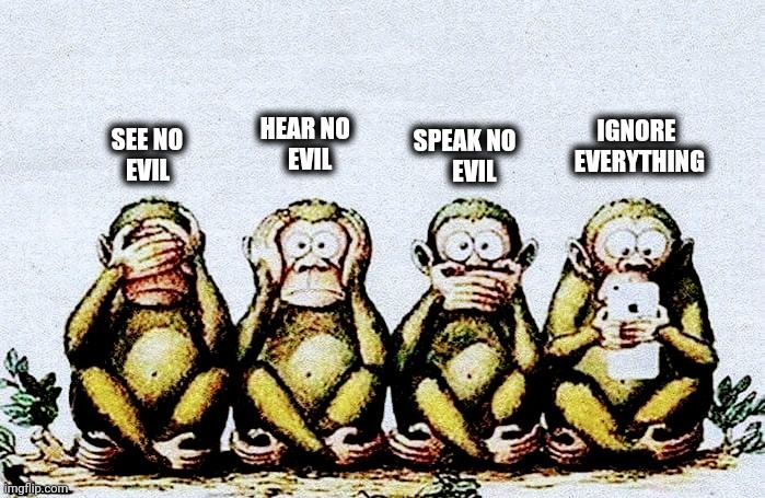 It's time for a 4th Monkey |  HEAR NO                              
     EVIL; IGNORE                
EVERYTHING; SPEAK NO
                                       EVIL; SEE NO
                      EVIL | image tagged in this will make a fine addition to my collection,alright gentlemen we need a new idea,aint nobody got time for that | made w/ Imgflip meme maker