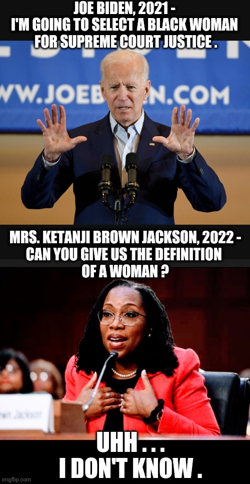 I Am Woman | JOE BIDEN, 2021 -
I'M GOING TO SELECT A BLACK WOMAN
 FOR SUPREME COURT JUSTICE . MRS. KETANJI BROWN JACKSON, 2022 -
CAN YOU GIVE US THE DEFINITION 
OF A WOMAN ? UHH . . .
I DON'T KNOW . | image tagged in brown jackson,biden,senate,scotus,liberals,democrats | made w/ Imgflip meme maker