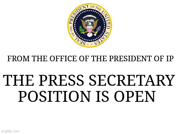 Any volunteers? | FROM THE OFFICE OF THE PRESIDENT OF IP; THE PRESS SECRETARY POSITION IS OPEN | image tagged in blank white template | made w/ Imgflip meme maker