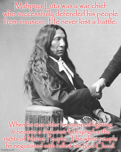 2 successful careers. | Mahpiya Luta was a war chief who successfully defended his people from invasion.  He never lost a battle. When he was older he stopped fighting
& became a diplomat, lobbying for the
rights of Native People.  The white people
he negotiated with called him Red Cloud. | image tagged in red cloud the diplomat,native american,social justice warrior,history | made w/ Imgflip meme maker