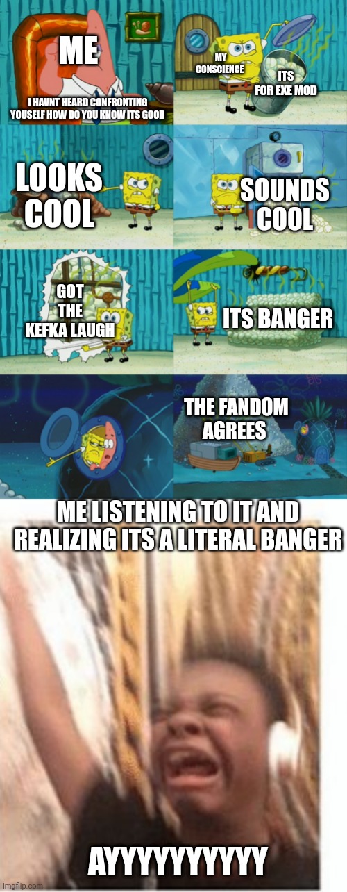 Yes listen to it, its banger and just surpassed sunshine and black sun in my favorites | ME; MY CONSCIENCE; ITS FOR EXE MOD; I HAVNT HEARD CONFRONTING YOUSELF HOW DO YOU KNOW ITS GOOD; LOOKS COOL; SOUNDS COOL; GOT THE KEFKA LAUGH; ITS BANGER; THE FANDOM AGREES; ME LISTENING TO IT AND REALIZING ITS A LITERAL BANGER; AYYYYYYYYYY | image tagged in spongebob diapers meme,headphones kid,banger | made w/ Imgflip meme maker