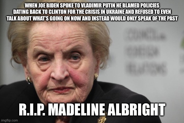 Madeleine Albright | WHEN JOE BIDEN SPOKE TO VLADIMIR PUTIN HE BLAMED POLICIES DATING BACK TO CLINTON FOR THE CRISIS IN UKRAINE AND REFUSED TO EVEN TALK ABOUT WHAT’S GOING ON NOW AND INSTEAD WOULD ONLY SPEAK OF THE PAST; R.I.P. MADELINE ALBRIGHT | image tagged in madeleine albright | made w/ Imgflip meme maker