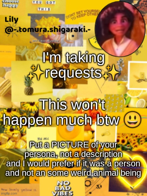 yellow? | I'm taking ✨requests✨; This won't happen much btw 😃; Put a PICTURE of your persona, not a description
and I would prefer if it was a person and not an some weird animal being | image tagged in yellow | made w/ Imgflip meme maker