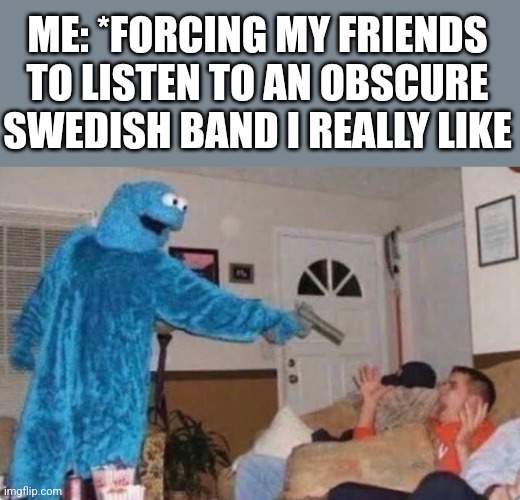 Cookie monster | ME: *FORCING MY FRIENDS TO LISTEN TO AN OBSCURE SWEDISH BAND I REALLY LIKE | image tagged in cookie monster | made w/ Imgflip meme maker