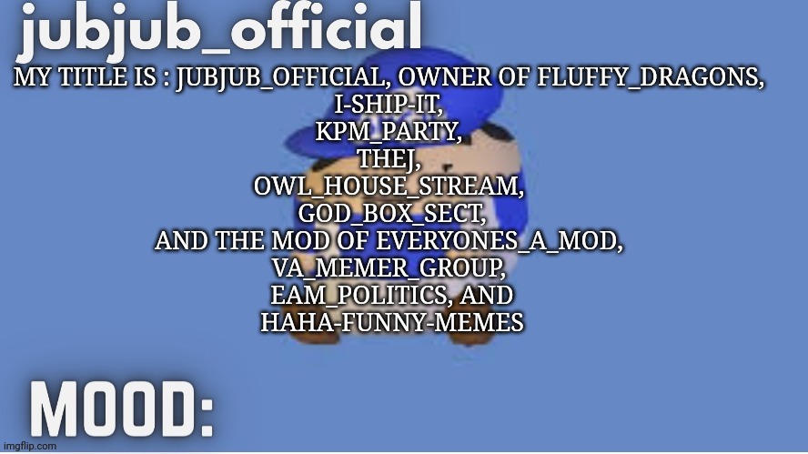 jubjub_officials temp | MY TITLE IS : JUBJUB_OFFICIAL, OWNER OF FLUFFY_DRAGONS, 
I-SHIP-IT, 
KPM_PARTY, 
THEJ, 
OWL_HOUSE_STREAM, 
GOD_BOX_SECT,
AND THE MOD OF EVERYONES_A_MOD, 
VA_MEMER_GROUP, 
EAM_POLITICS, AND
HAHA-FUNNY-MEMES | image tagged in jubjub_officials temp | made w/ Imgflip meme maker