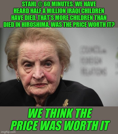Criminal slag dies, hopefully painfully. Rest in p*ss | STAHL @ 60 MINUTES: WE HAVE HEARD HALF A MILLION IRAQI CHILDREN HAVE DIED, THAT'S MORE CHILDREN THAN DIED IN HIROSHIMA, WAS THE PRICE WORTH IT? WE THINK THE PRICE WAS WORTH IT | image tagged in madeleine albright,criminal,dead,ha ha | made w/ Imgflip meme maker