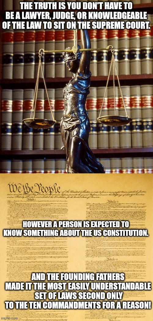 It's true and we all know it. | THE TRUTH IS YOU DON'T HAVE TO BE A LAWYER, JUDGE, OR KNOWLEDGEABLE OF THE LAW TO SIT ON THE SUPREME COURT. HOWEVER A PERSON IS EXPECTED TO KNOW SOMETHING ABOUT THE US CONSTITUTION. AND THE FOUNDING FATHERS MADE IT THE MOST EASILY UNDERSTANDABLE  SET OF LAWS SECOND ONLY TO THE TEN COMMANDMENTS FOR A REASON! | image tagged in us constitution upper segment,surpreme court,poltiical meme | made w/ Imgflip meme maker