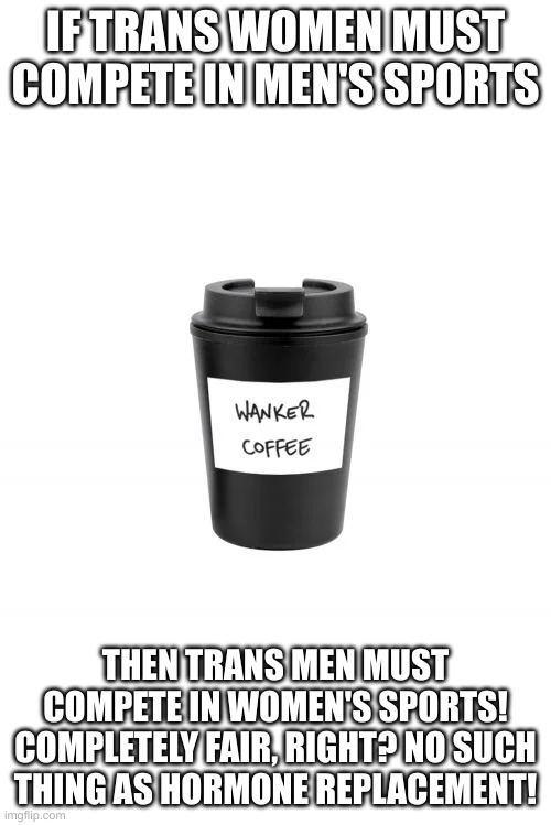 Right? | IF TRANS WOMEN MUST COMPETE IN MEN'S SPORTS; THEN TRANS MEN MUST COMPETE IN WOMEN'S SPORTS! COMPLETELY FAIR, RIGHT? NO SUCH THING AS HORMONE REPLACEMENT! | image tagged in wanker coffee | made w/ Imgflip meme maker