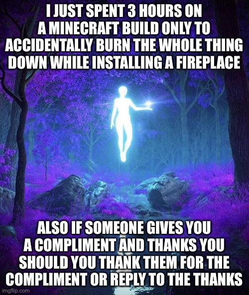 AAAAAAAAAA (mod note: F) | I JUST SPENT 3 HOURS ON A MINECRAFT BUILD ONLY TO ACCIDENTALLY BURN THE WHOLE THING DOWN WHILE INSTALLING A FIREPLACE; ALSO IF SOMEONE GIVES YOU A COMPLIMENT AND THANKS YOU SHOULD YOU THANK THEM FOR THE COMPLIMENT OR REPLY TO THE THANKS | image tagged in raine s temp | made w/ Imgflip meme maker