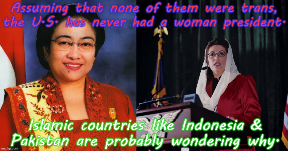 A non-binary president would be a good idea too. | Assuming that none of them were trans, the U.S. has never had a woman president. Islamic countries like Indonesia &
Pakistan are probably wondering why. | image tagged in megawati sukarnoputri,benazir bhutto,muslim,feminism | made w/ Imgflip meme maker