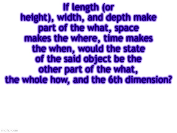 think about that for a bit | If length (or height), width, and depth make part of the what, space makes the where, time makes the when, would the state of the said object be the other part of the what, the whole how, and the 6th dimension? | image tagged in bwt,logic | made w/ Imgflip meme maker