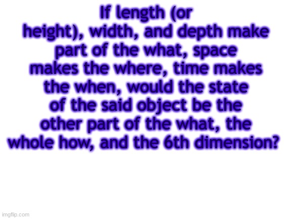 BWT | If length (or height), width, and depth make part of the what, space makes the where, time makes the when, would the state of the said object be the other part of the what, the whole how, and the 6th dimension? | image tagged in bwt | made w/ Imgflip meme maker