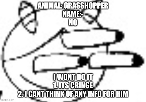 Idiot Staring | ANIMAL: GRASSHOPPER
NAME:-
NO; I WONT DO IT
1. ITS CRINGE
2. I CANT THINK OF ANY INFO FOR HIM | image tagged in idiot staring | made w/ Imgflip meme maker