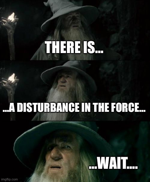 Confused Gandalf | THERE IS…; …A DISTURBANCE IN THE FORCE…; …WAIT…. | image tagged in memes,confused gandalf | made w/ Imgflip meme maker