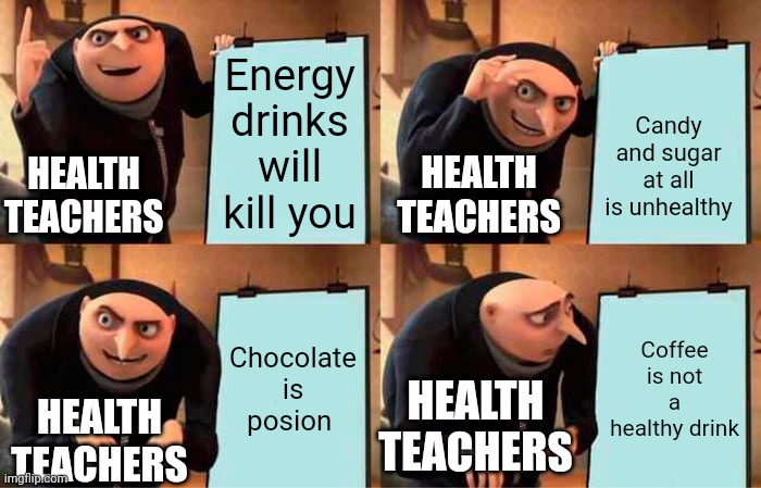 Health teachers be like | Energy drinks will kill you; Candy and sugar at all is unhealthy; HEALTH TEACHERS; HEALTH TEACHERS; Chocolate is posion; Coffee is not a healthy drink; HEALTH TEACHERS; HEALTH TEACHERS | image tagged in memes,gru's plan | made w/ Imgflip meme maker