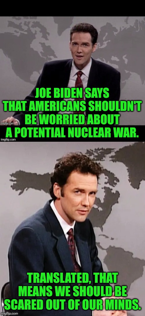 Everything that he's said WOULDN'T happen HAS happened, so yeah. | JOE BIDEN SAYS THAT AMERICANS SHOULDN'T BE WORRIED ABOUT A POTENTIAL NUCLEAR WAR. TRANSLATED, THAT MEANS WE SHOULD BE SCARED OUT OF OUR MINDS. | image tagged in norm mcdonald weekend update,joe biden,nuclear war | made w/ Imgflip meme maker