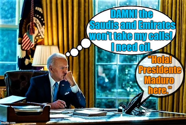 Biden thinking |  DAMN! the 
Saudis and Emirates
won't take my calls!  
I need oil. "Hola!
Presidente
Maduro 
here." | image tagged in joe biden,saudi arabia,united arab emirates,venezuela,damn,oil | made w/ Imgflip meme maker
