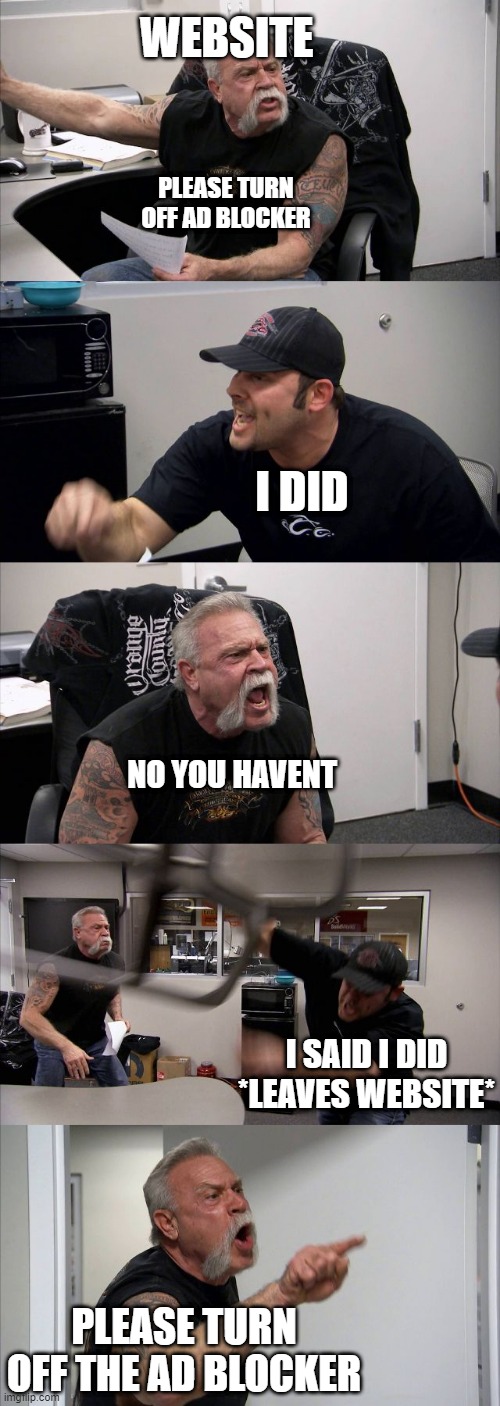 The most annoying thing ever | WEBSITE; PLEASE TURN OFF AD BLOCKER; I DID; NO YOU HAVENT; I SAID I DID *LEAVES WEBSITE*; PLEASE TURN OFF THE AD BLOCKER | image tagged in memes,american chopper argument | made w/ Imgflip meme maker