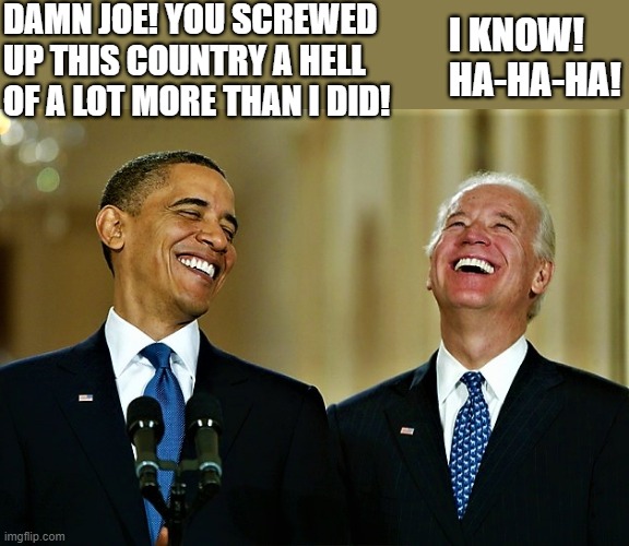 Obama and Biden laughing | DAMN JOE! YOU SCREWED
UP THIS COUNTRY A HELL
OF A LOT MORE THAN I DID! I KNOW!
HA-HA-HA! | image tagged in political meme,barack obama,joe biden,country,damn,i know | made w/ Imgflip meme maker