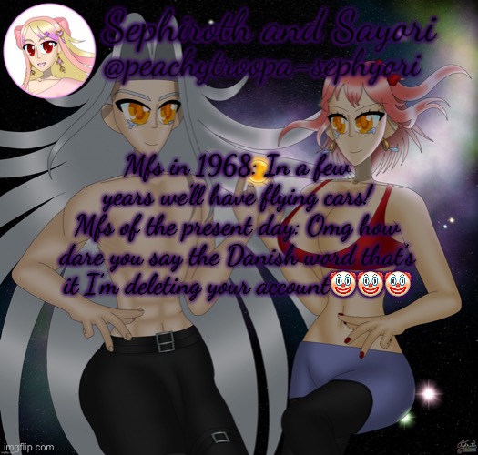 Mfs in 1968: In a few years we’ll have flying cars!
Mfs of the present day: Omg how dare you say the Danish word that’s it I’m deleting your account🤡🤡🤡 | image tagged in sayori and sephiroth | made w/ Imgflip meme maker