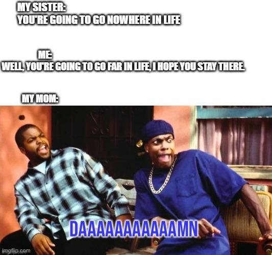 My sister vs me | MY SISTER:                                                          
YOU'RE GOING TO GO NOWHERE IN LIFE; ME:                                                                                       
WELL, YOU'RE GOING TO GO FAR IN LIFE, I HOPE YOU STAY THERE. MY MOM: | image tagged in funny,mean girls,funny memes,hilarious,insult,ridiculous | made w/ Imgflip meme maker