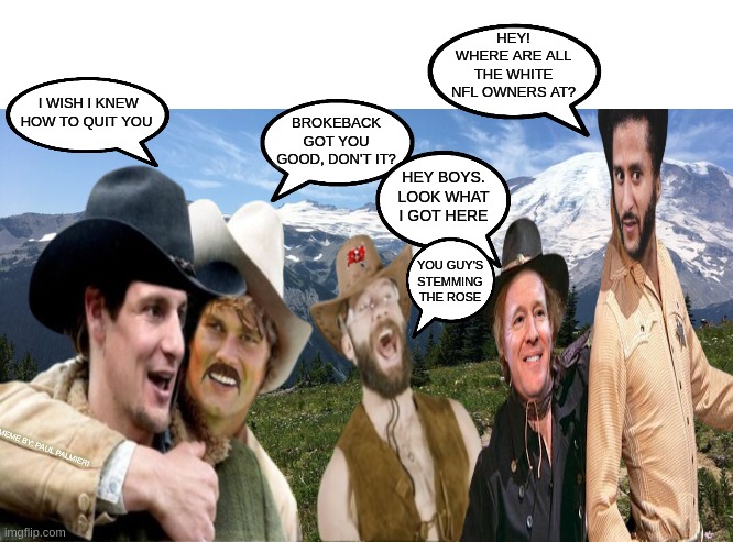 Brokekaepernick Mountain: Blazing and Saddled |  HEY! WHERE ARE ALL THE WHITE NFL OWNERS AT? I WISH I KNEW HOW TO QUIT YOU; BROKEBACK GOT YOU GOOD, DON'T IT? HEY BOYS. LOOK WHAT I GOT HERE; YOU GUY'S STEMMING THE ROSE; MEME BY: PAUL PALMIERI | image tagged in colin kaepernick,roger goodell,nfl memes,nfl football,tom brady,funny memes | made w/ Imgflip meme maker