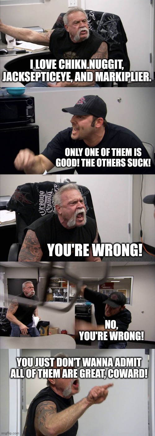 American Chopper Argument | I LOVE CHIKN.NUGGIT, JACKSEPTICEYE, AND MARKIPLIER. ONLY ONE OF THEM IS GOOD! THE OTHERS SUCK! YOU'RE WRONG! NO, YOU'RE WRONG! YOU JUST DON'T WANNA ADMIT ALL OF THEM ARE GREAT, COWARD! | image tagged in memes,american chopper argument | made w/ Imgflip meme maker