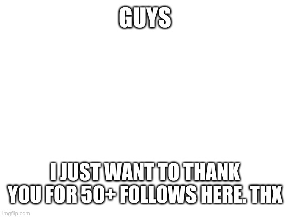 Thanks everyone! | GUYS; I JUST WANT TO THANK YOU FOR 50+ FOLLOWS HERE. THX | image tagged in blank white template | made w/ Imgflip meme maker