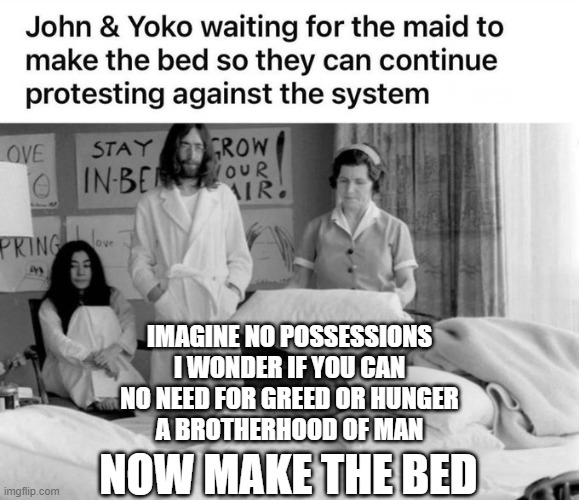 John and Yoko care for the world | IMAGINE NO POSSESSIONS
I WONDER IF YOU CAN
NO NEED FOR GREED OR HUNGER
A BROTHERHOOD OF MAN; NOW MAKE THE BED | image tagged in john lennon,beatles,yoko | made w/ Imgflip meme maker