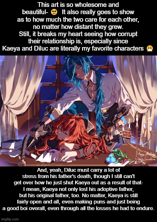 Maybe I'm missing a key component to their story since I'm new to the fandom, but their relationship still breaks my heart- </3 | This art is so wholesome and beautiful- 🥺  It also really goes to show as to how much the two care for each other, no matter how distant they grew.
Still, it breaks my heart seeing how corrupt their relationship is, especially since Kaeya and Diluc are literally my favorite characters 🤧; And, yeah, Diluc must carry a lot of stress from his father's death, though I still can't get over how he just shut Kaeya out as a result of that- I mean, Kaeya not only lost his adoptive father, but his original father, too. No matter, Kaeya is still fairly open and all, even making puns and just being a good boi overall, even through all the losses he had to endure. | image tagged in genshin impact,fanart | made w/ Imgflip meme maker