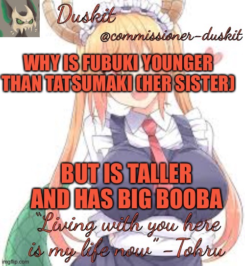 Duskit’s tohru temp | WHY IS FUBUKI YOUNGER THAN TATSUMAKI (HER SISTER); BUT IS TALLER AND HAS BIG BOOBA | image tagged in duskit s tohru temp | made w/ Imgflip meme maker