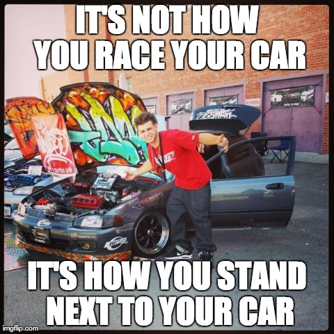 IT'S NOT HOW YOU RACE YOUR CAR IT'S HOW YOU STAND NEXT TO YOUR CAR | image tagged in funny | made w/ Imgflip meme maker